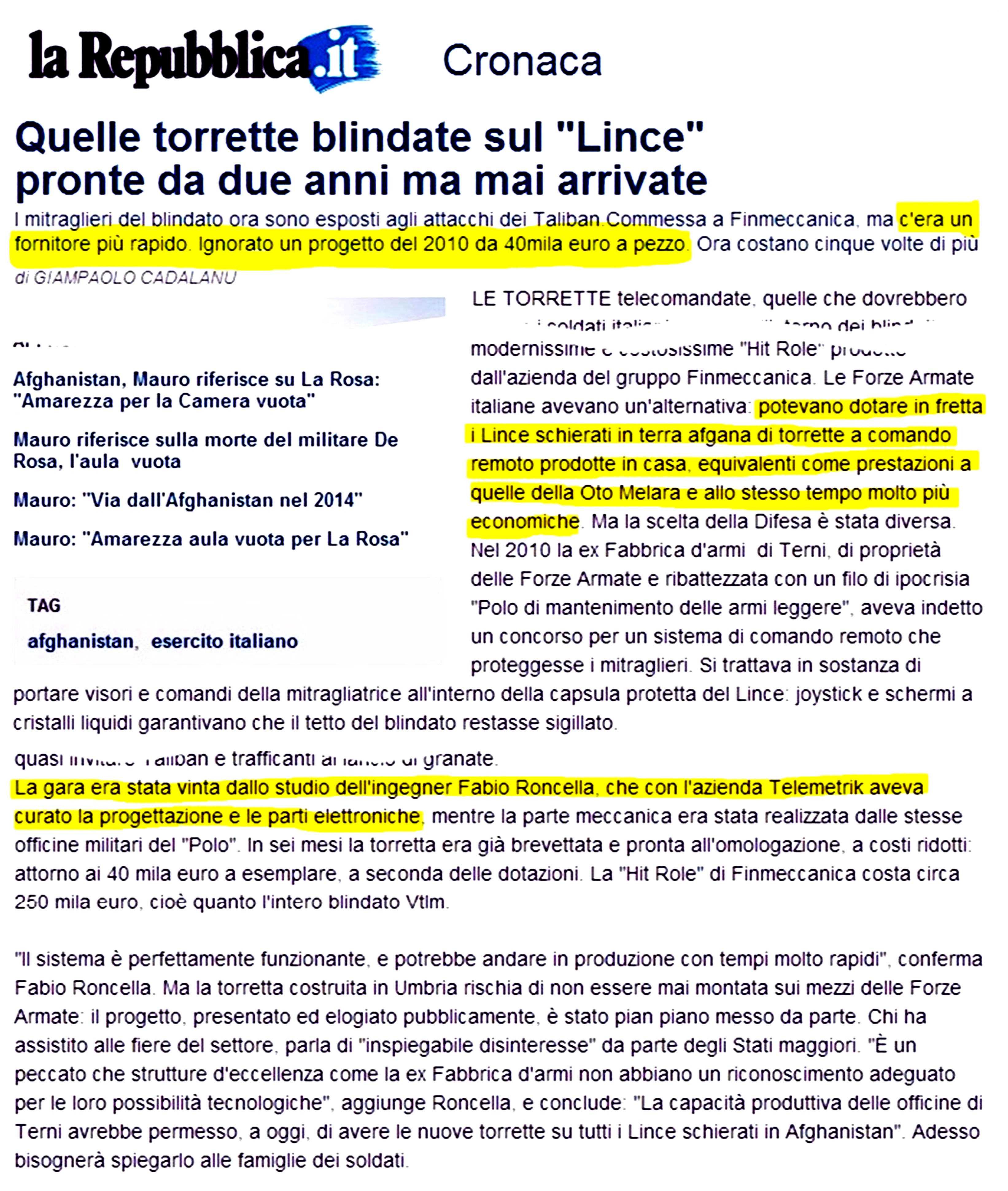 Quelle torrette blindate sul Lince pronte da due anni ma mai arrivate. 
Ignorato un progetto del 2010 da 40mila euro a pezzo. Le Forze Armate italiane avevano un'alternativa: potevano dotare 
in fretta i Lince schierati in terra afgana di torrette a comando remoto prodotte in casa, equivalenti come prestazioni 
a quelle della Oto Melara e allo stesso tempo molto più economiche. Nel 2010 la ex Fabbrica d'armi di Terni, ora Polo 
di mantenimento delle armi leggere, aveva indetto un concorso per un sistema di comando remoto che proteggesse i 
mitraglieri. La gara era stata vinta dallo studio dell'ingegner Fabio Roncella, che con l'azienda Telemetrik aveva 
curato la progettazione e le parti elettroniche, mentre la parte meccanica era stata realizzata dalle stesse officine 
militari del Polo. In sei mesi la torretta era già brevettata e pronta all'omologazione, a costi ridotti: attorno ai 
40 mila euro a esemplare, a seconda delle dotazioni. La Hit Role di Finmeccanica costa circa 250 mila euro, cioè quanto 
l'intero blindato Vtlm.