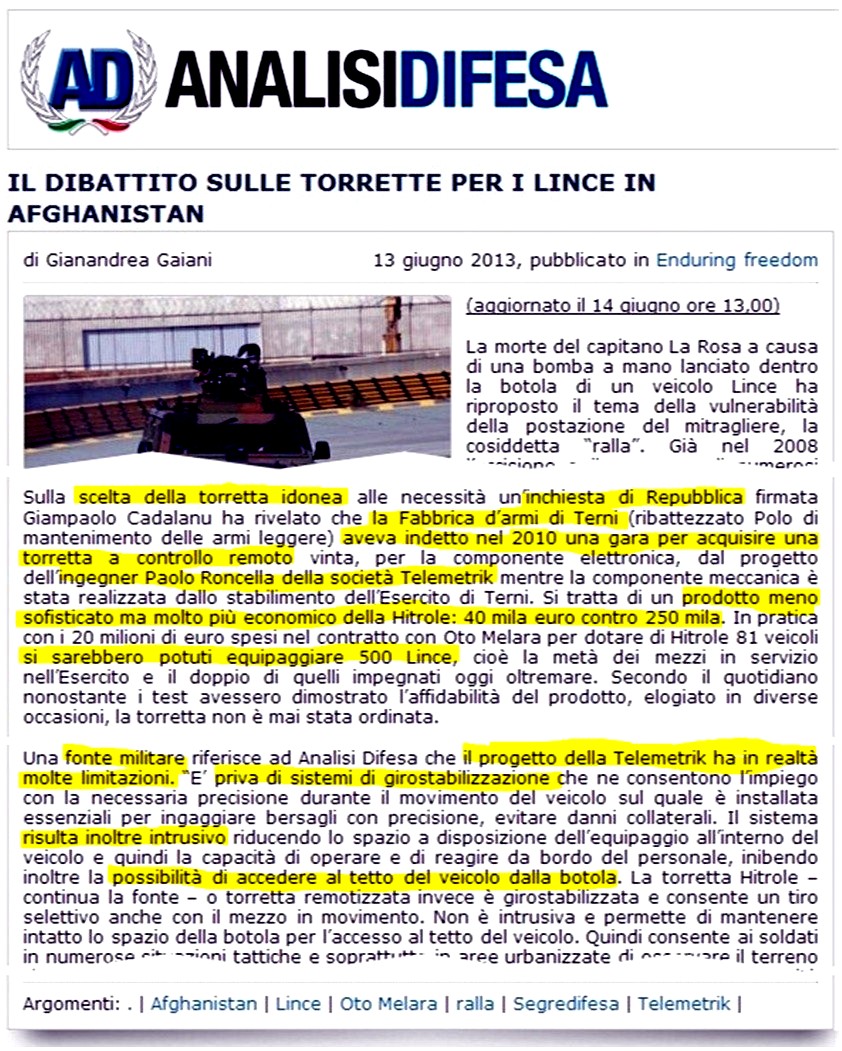 IL DIBATTITO SULLE TORRETTE PER I LINCE IN AFGHANISTAN di Gianandrea Gaiani 
13 giugno 2013. La morte del capitano La Rosa a causa di una bomba a mano lanciato dentro la botola di un veicolo Lince ha 
riproposto il tema della vulnerabilità della postazione del mitragliere, la cosiddetta ralla. Sulla scelta della torretta 
idonea alle necessità uninchiesta di Repubblica firmata Giampaolo Cadalanu ha rivelato che la Fabbrica darmi di Terni 
(ribattezzato Polo di mantenimento delle armi leggere) aveva indetto nel 2010 una gara per acquisire una torretta a controllo 
remoto vinta, per la componente elettronica, dal progetto dellingegner Paolo Roncella della società Telemetrik mentre la 
componente meccanica è stata realizzata dallo stabilimento dellEsercito di Terni. Si tratta di un prodotto meno sofisticato 
ma molto più economico della Hitrole: 40 mila euro contro 250 mila. In pratica con i 20 milioni di euro spesi nel contratto 
con Oto Melara per dotare di Hitrole 81 veicoli si sarebbero potuti equipaggiare 500 Lince, cioè la metà dei mezzi in servizio 
nellEsercito e il doppio di quelli impegnati oggi oltremare. Secondo il quotidiano nonostante i test avessero dimostrato 
laffidabilità del prodotto, elogiato in diverse occasioni, la torretta non è mai stata ordinata. Una fonte militare riferisce 
ad Analisi Difesa che il progetto della Telemetrik ha in realtà molte limitazioni. E priva di sistemi di girostabilizzazione 
che ne consentono limpiego con la necessaria precisione durante il movimento del veicolo sul quale è installata essenziali per 
ingaggiare bersagli con precisione, evitare danni collaterali. Il sistema risulta inoltre intrusivo riducendo lo spazio a 
disposizione dellequipaggio allinterno del veicolo e quindi la capacità di operare e di reagire da bordo del personale, 
inibendo inoltre la possibilità di accedere al tetto del veicolo dalla botola.