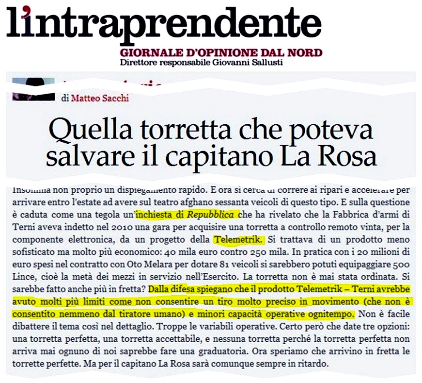 Matteo Sacchi - Quella torretta che poteva salvare il capitano La Rosa. E sulla 
questione è caduta come una tegola uninchiesta di Repubblica che ha rivelato che la Fabbrica darmi di Terni aveva indetto nel 
2010 una gara per acquisire una torretta a controllo remoto vinta, per la componente elettronica, da un progetto della Telemetrik. 
Si trattava di un prodotto meno sofisticato ma molto più economico: 40 mila euro contro 250 mila. In pratica con i 20 milioni di 
euro spesi nel contratto con Oto Melara per dotare 81 veicoli si sarebbero potuti equipaggiare 500 Lince, cioè la metà 
dei mezzi in servizio nellEsercito. La torretta non è mai stata ordinata. Si sarebbe fatto anche più in fretta? Dalla 
difesa spiegano che il prodotto Telemetrik  Terni avrebbe avuto molti più limiti come non consentire un tiro molto preciso in 
movimento (che non è consentito nemmeno dal tiratore umano) e minori capacità operative ognitempo. Non è facile 
dibattere il tema così nel dettaglio. Troppe le variabili operative. Certo però che date tre opzioni: una torretta 
perfetta, una torretta accettabile, e nessuna torretta perché la torretta perfetta non arriva mai ognuno di noi saprebbe fare 
una graduatoria. Ora speriamo che arrivino in fretta le torrette perfette. Ma per il capitano La Rosa sarà comunque sempre 
in ritardo.