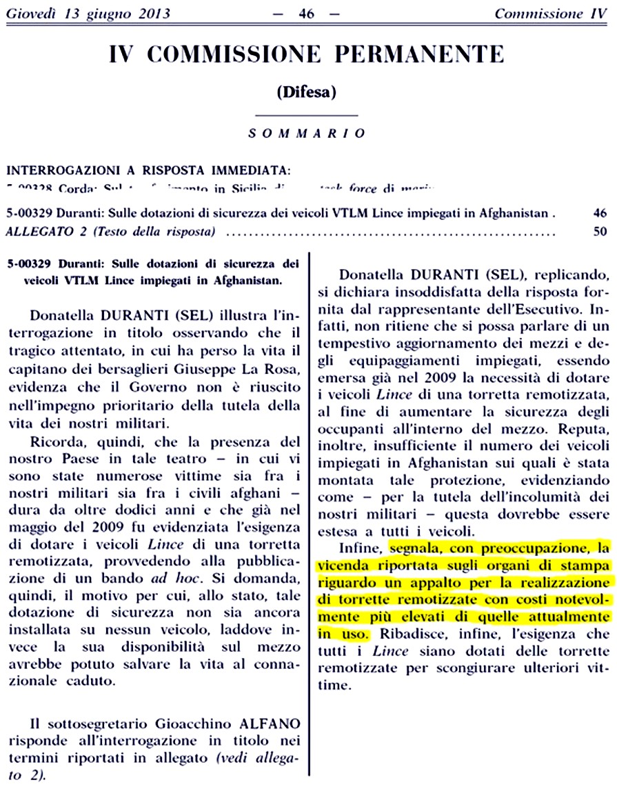 Donatella DURANTI (SEL) [...] reputa insufficiente il numero dei veicoli impiegati in 
Afghanistan sui quali è stata montata tale protezione, evidenziando come  per la tutela dellincolumità dei nostri 
militari  questa dovrebbe essere estesa a tutti i veicoli. Infine, segnala, con preoccupazione, la vicenda riportata sugli organi 
di stampa riguardo un appalto per la realizzazione di torrette remotizzate con costi notevolmente più elevati [bassi] di 
quelle attualmente in uso. Ribadisce, infine, lesigenza che tutti i Lince siano dotati delle torrette remotizzate per scongiurare 
ulteriori vittime.